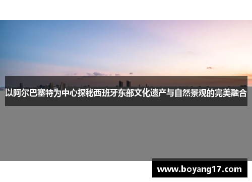 以阿尔巴塞特为中心探秘西班牙东部文化遗产与自然景观的完美融合
