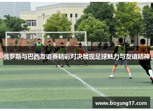 俄罗斯与巴西友谊赛精彩对决展现足球魅力与友谊精神