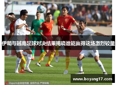 伊朗与越南足球对决结果揭晓谁能赢得这场激烈较量
